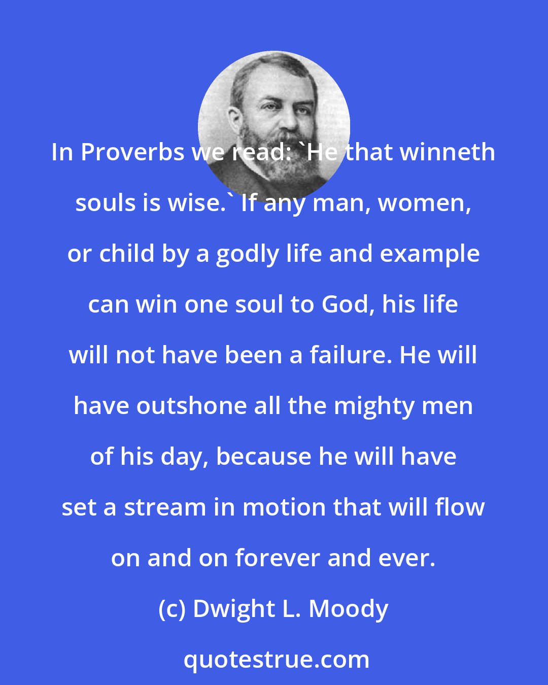 Dwight L. Moody: In Proverbs we read: 'He that winneth souls is wise.' If any man, women, or child by a godly life and example can win one soul to God, his life will not have been a failure. He will have outshone all the mighty men of his day, because he will have set a stream in motion that will flow on and on forever and ever.