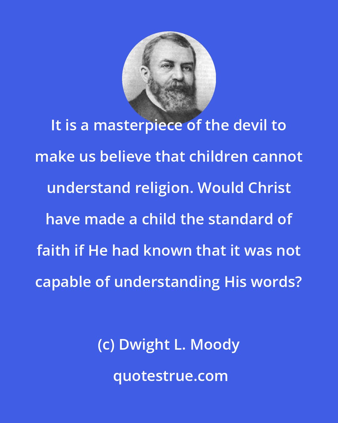 Dwight L. Moody: It is a masterpiece of the devil to make us believe that children cannot understand religion. Would Christ have made a child the standard of faith if He had known that it was not capable of understanding His words?