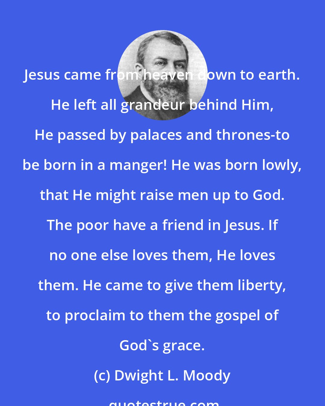 Dwight L. Moody: Jesus came from heaven down to earth. He left all grandeur behind Him, He passed by palaces and thrones-to be born in a manger! He was born lowly, that He might raise men up to God. The poor have a friend in Jesus. If no one else loves them, He loves them. He came to give them liberty, to proclaim to them the gospel of God's grace.