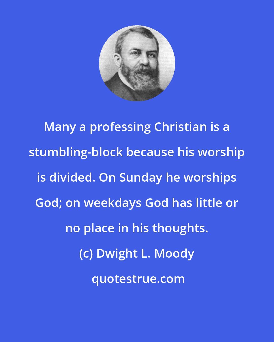 Dwight L. Moody: Many a professing Christian is a stumbling-block because his worship is divided. On Sunday he worships God; on weekdays God has little or no place in his thoughts.