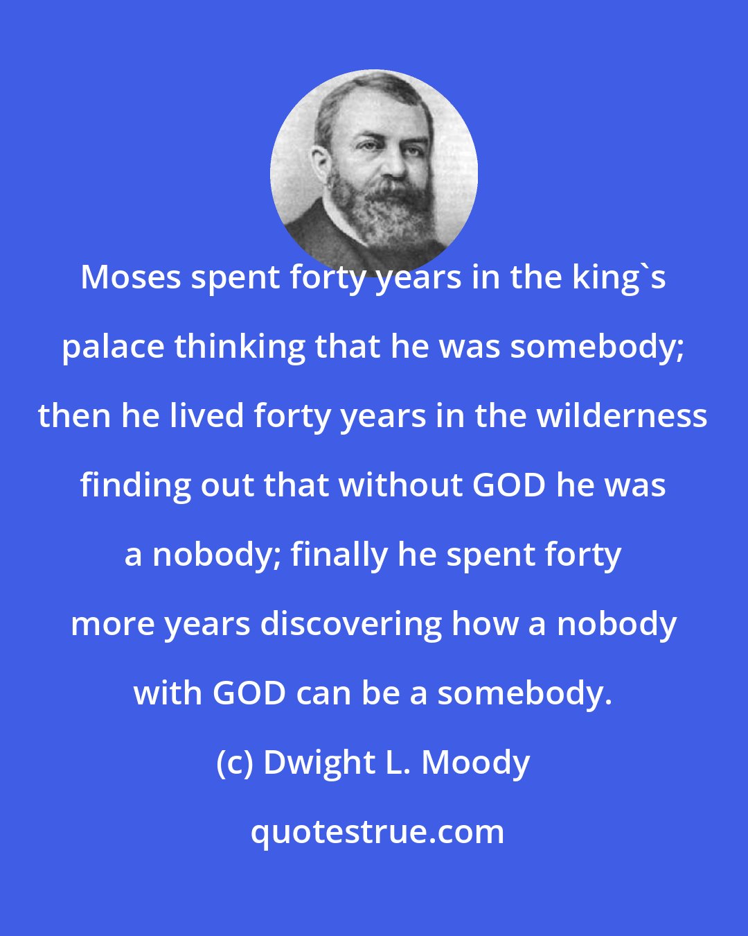 Dwight L. Moody: Moses spent forty years in the king's palace thinking that he was somebody; then he lived forty years in the wilderness finding out that without GOD he was a nobody; finally he spent forty more years discovering how a nobody with GOD can be a somebody.