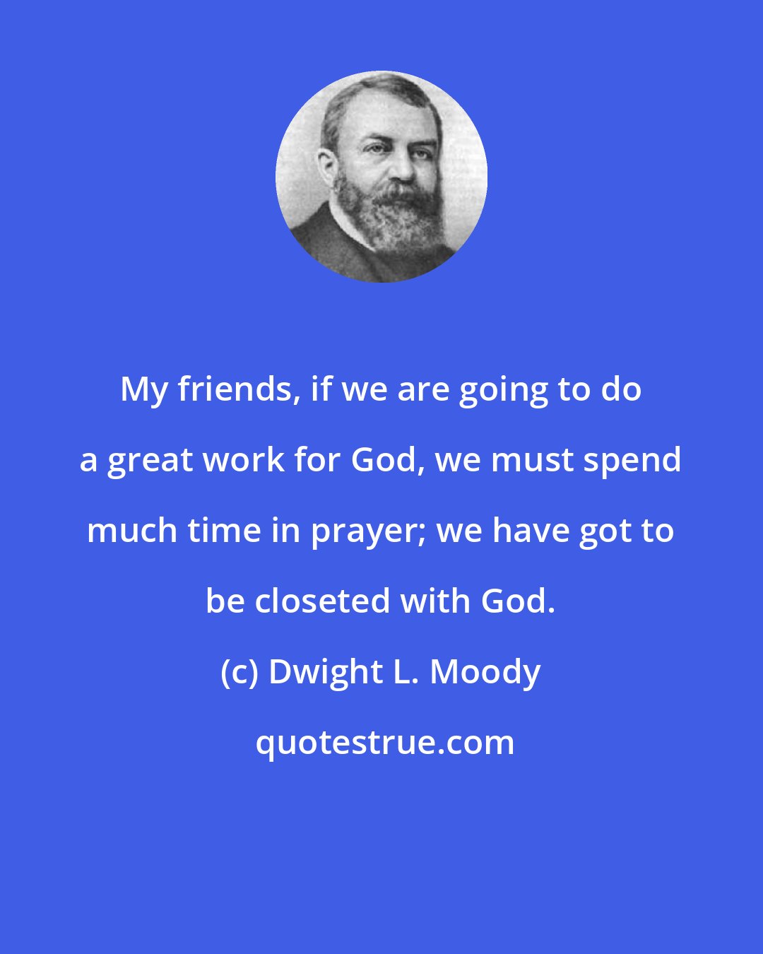 Dwight L. Moody: My friends, if we are going to do a great work for God, we must spend much time in prayer; we have got to be closeted with God.