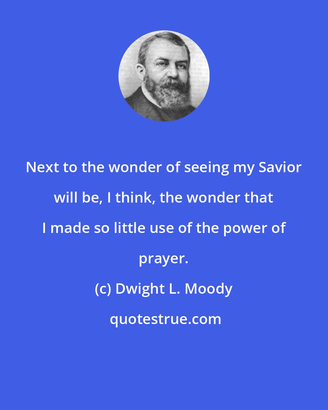 Dwight L. Moody: Next to the wonder of seeing my Savior will be, I think, the wonder that I made so little use of the power of prayer.