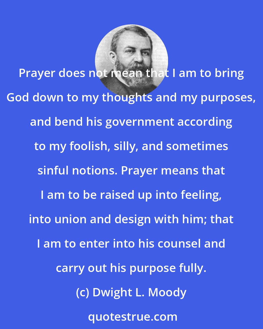 Dwight L. Moody: Prayer does not mean that I am to bring God down to my thoughts and my purposes, and bend his government according to my foolish, silly, and sometimes sinful notions. Prayer means that I am to be raised up into feeling, into union and design with him; that I am to enter into his counsel and carry out his purpose fully.