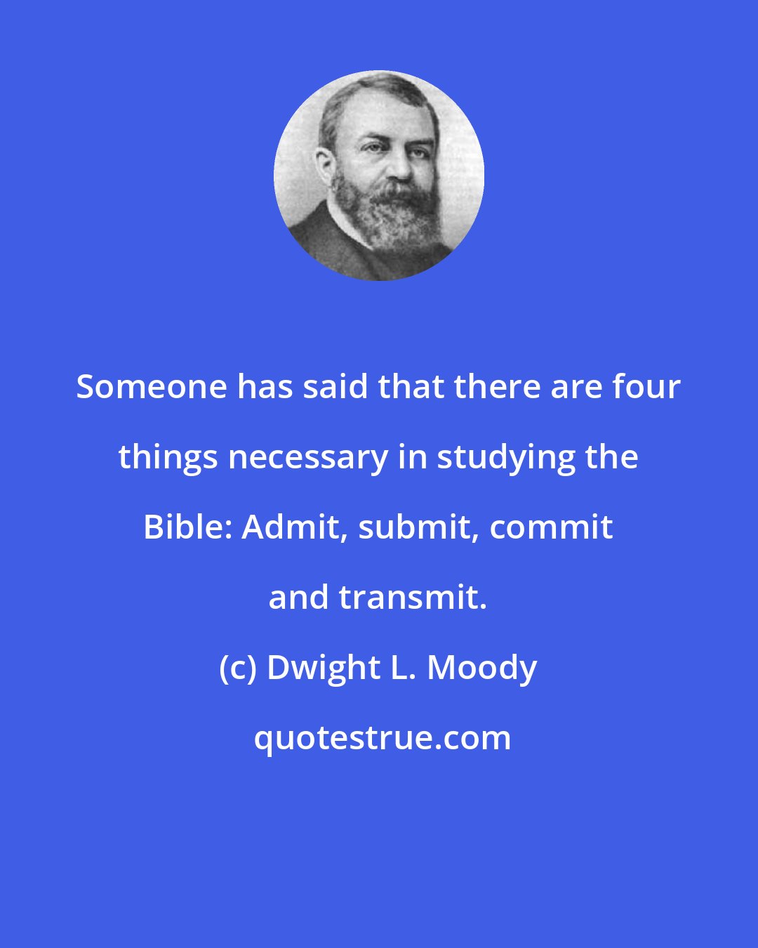 Dwight L. Moody: Someone has said that there are four things necessary in studying the Bible: Admit, submit, commit and transmit.