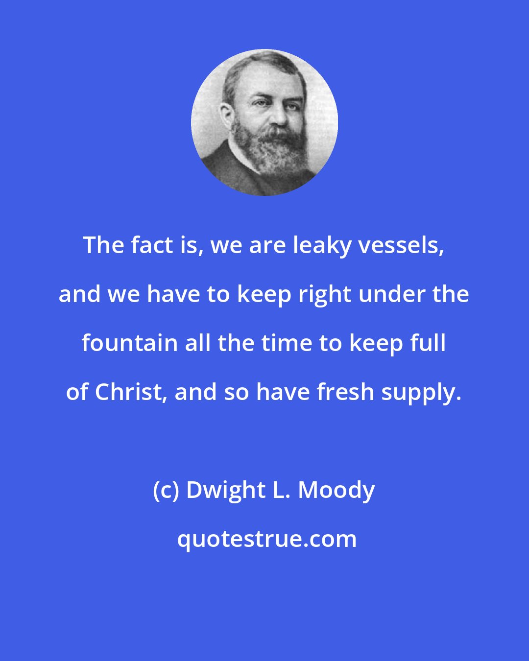 Dwight L. Moody: The fact is, we are leaky vessels, and we have to keep right under the fountain all the time to keep full of Christ, and so have fresh supply.