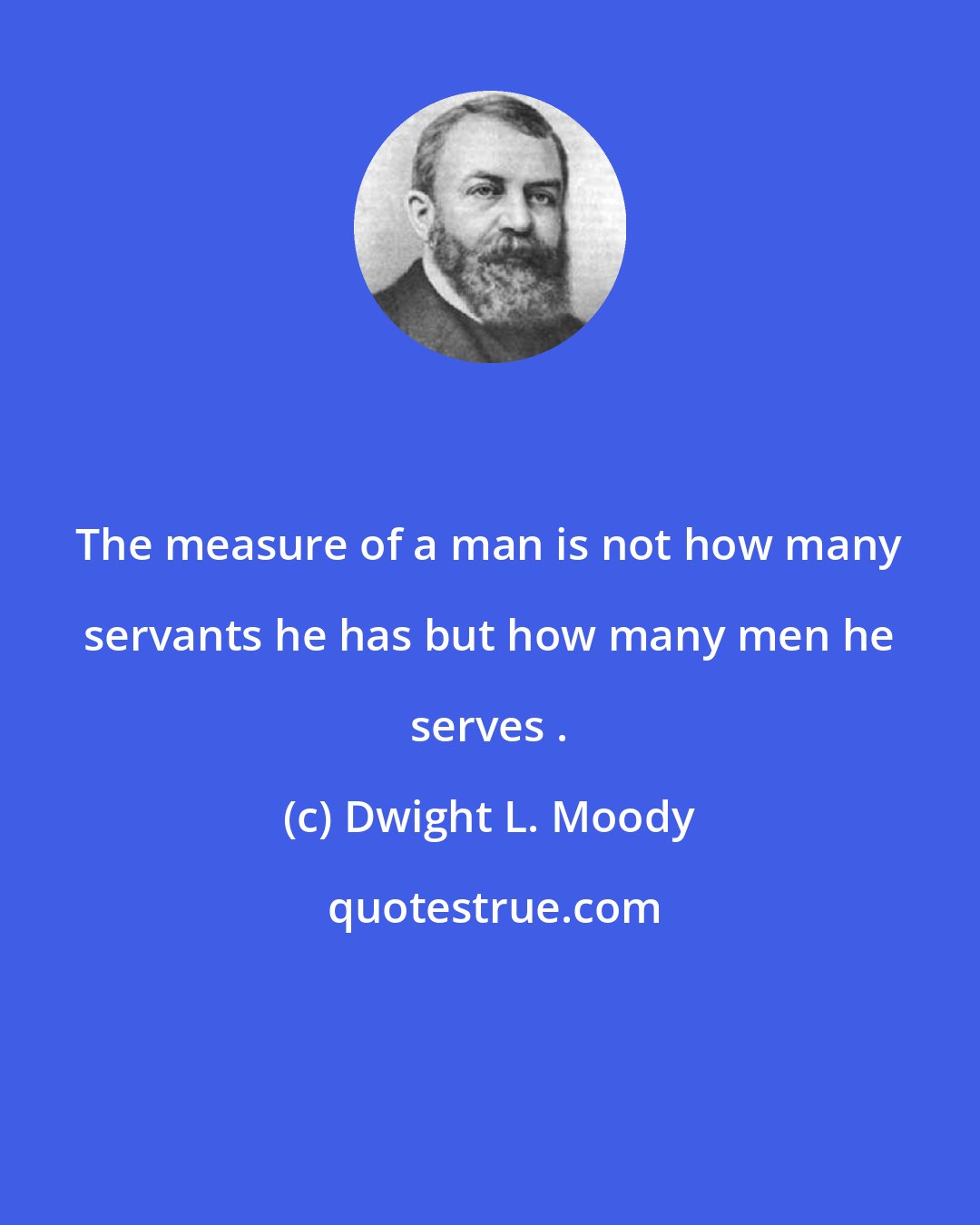 Dwight L. Moody: The measure of a man is not how many servants he has but how many men he serves .