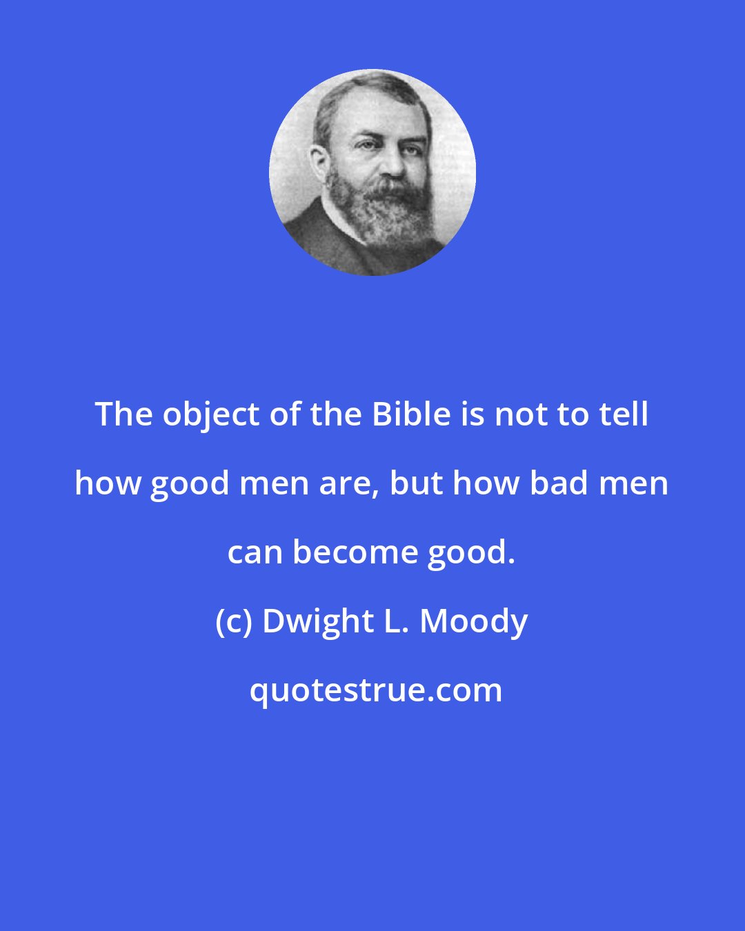 Dwight L. Moody: The object of the Bible is not to tell how good men are, but how bad men can become good.