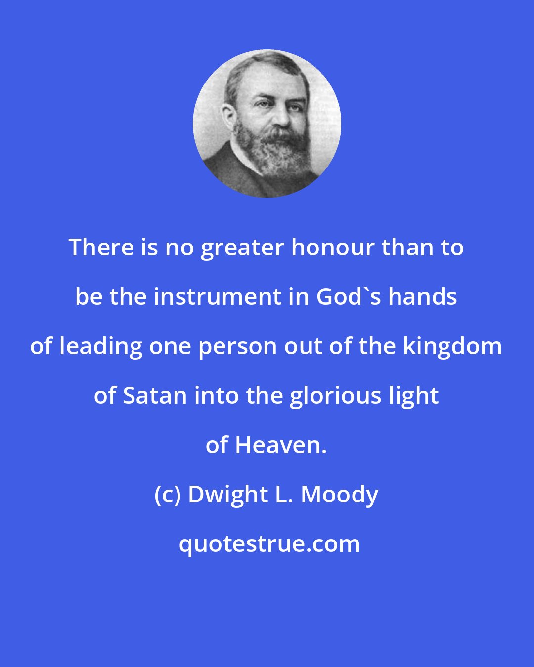 Dwight L. Moody: There is no greater honour than to be the instrument in God's hands of leading one person out of the kingdom of Satan into the glorious light of Heaven.