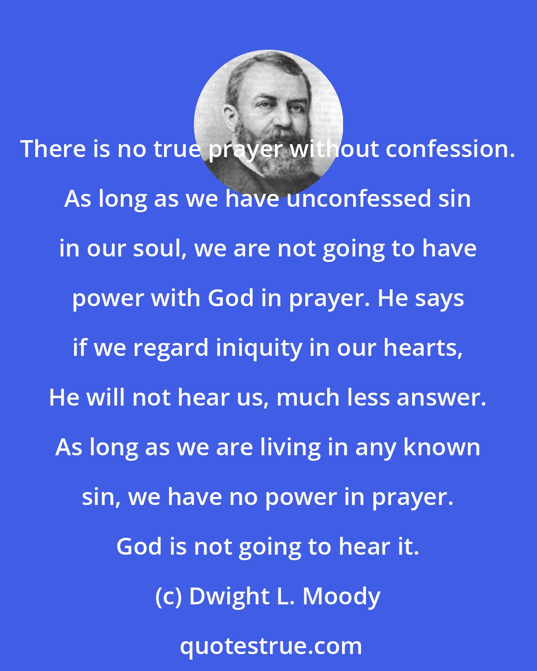 Dwight L. Moody: There is no true prayer without confession. As long as we have unconfessed sin in our soul, we are not going to have power with God in prayer. He says if we regard iniquity in our hearts, He will not hear us, much less answer. As long as we are living in any known sin, we have no power in prayer. God is not going to hear it.