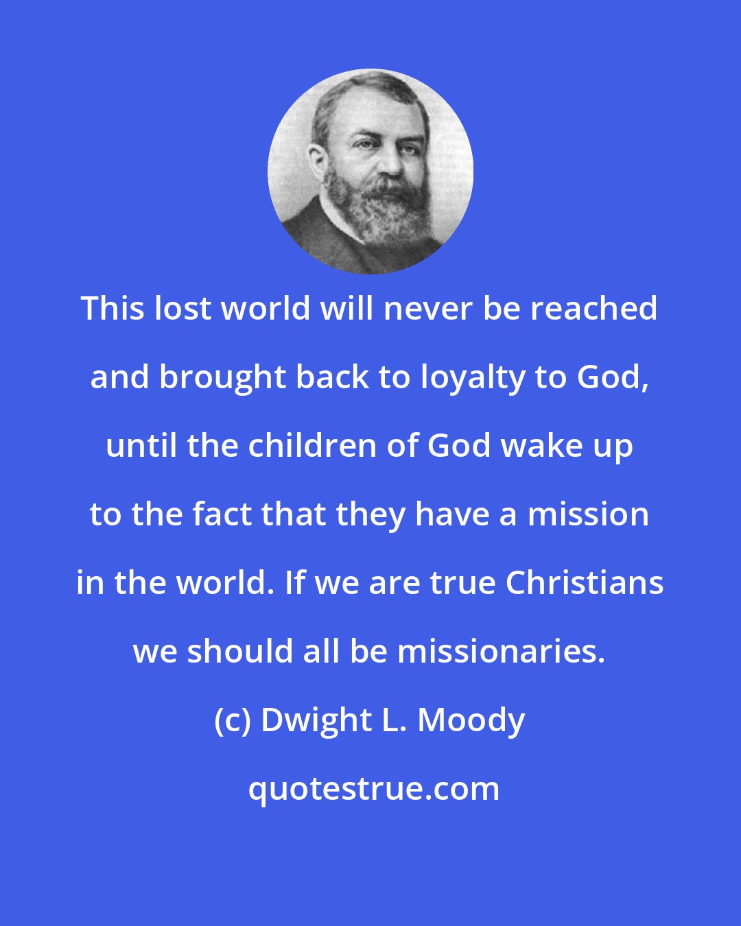 Dwight L. Moody: This lost world will never be reached and brought back to loyalty to God, until the children of God wake up to the fact that they have a mission in the world. If we are true Christians we should all be missionaries.