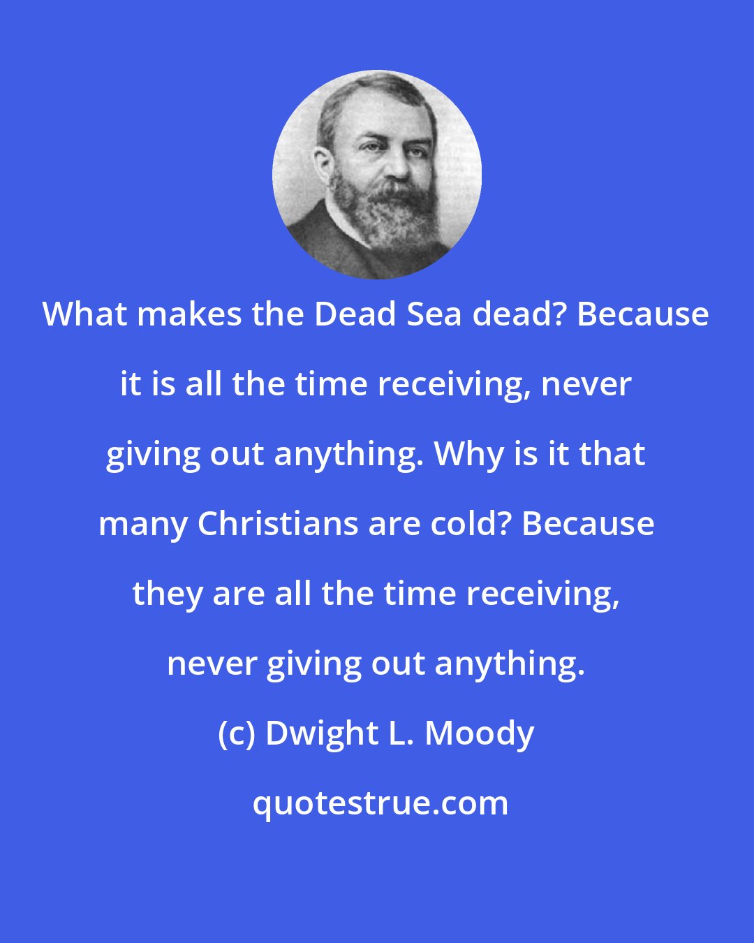 Dwight L. Moody: What makes the Dead Sea dead? Because it is all the time receiving, never giving out anything. Why is it that many Christians are cold? Because they are all the time receiving, never giving out anything.