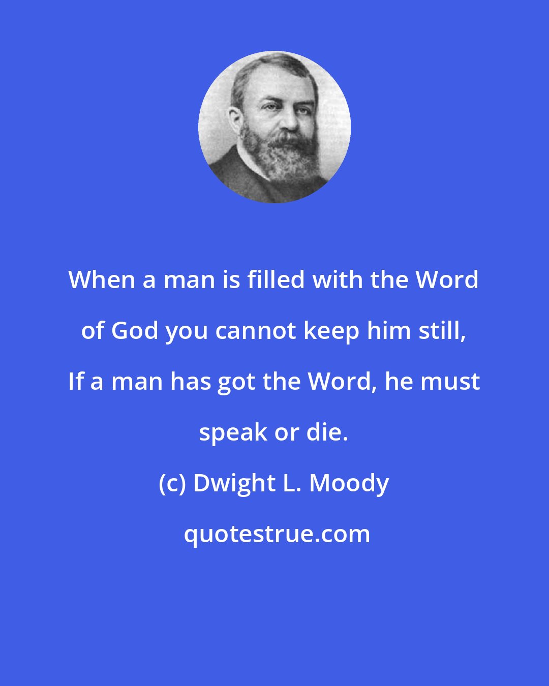 Dwight L. Moody: When a man is filled with the Word of God you cannot keep him still, If a man has got the Word, he must speak or die.