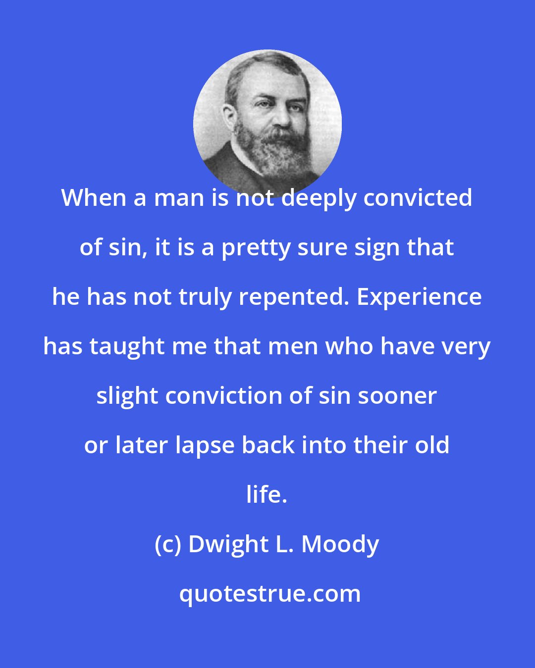Dwight L. Moody: When a man is not deeply convicted of sin, it is a pretty sure sign that he has not truly repented. Experience has taught me that men who have very slight conviction of sin sooner or later lapse back into their old life.