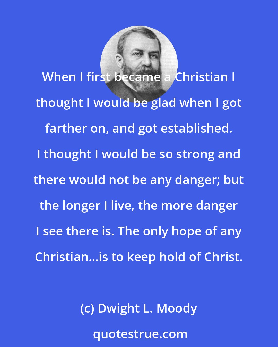 Dwight L. Moody: When I first became a Christian I thought I would be glad when I got farther on, and got established. I thought I would be so strong and there would not be any danger; but the longer I live, the more danger I see there is. The only hope of any Christian...is to keep hold of Christ.