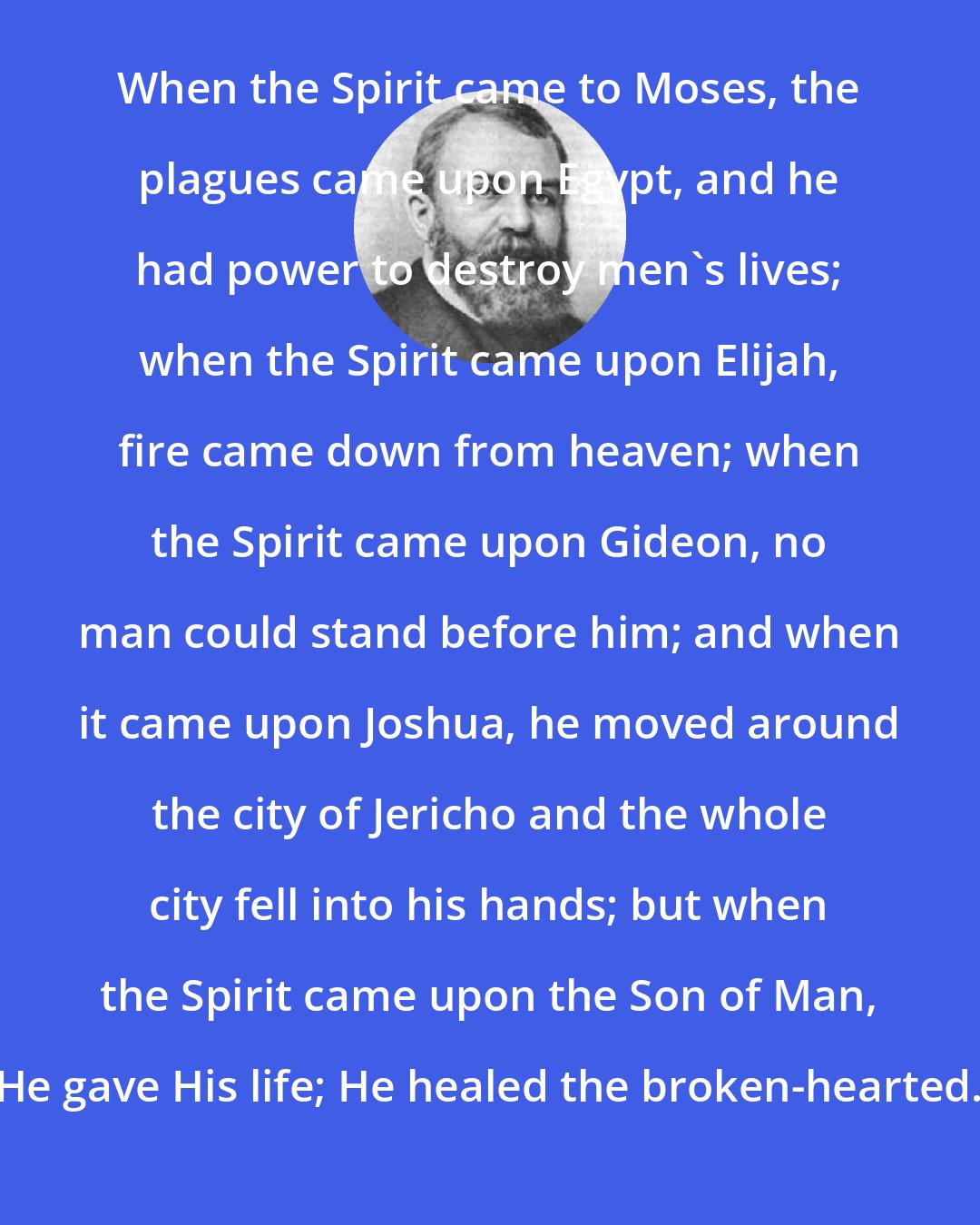 Dwight L. Moody: When the Spirit came to Moses, the plagues came upon Egypt, and he had power to destroy men's lives; when the Spirit came upon Elijah, fire came down from heaven; when the Spirit came upon Gideon, no man could stand before him; and when it came upon Joshua, he moved around the city of Jericho and the whole city fell into his hands; but when the Spirit came upon the Son of Man, He gave His life; He healed the broken-hearted.