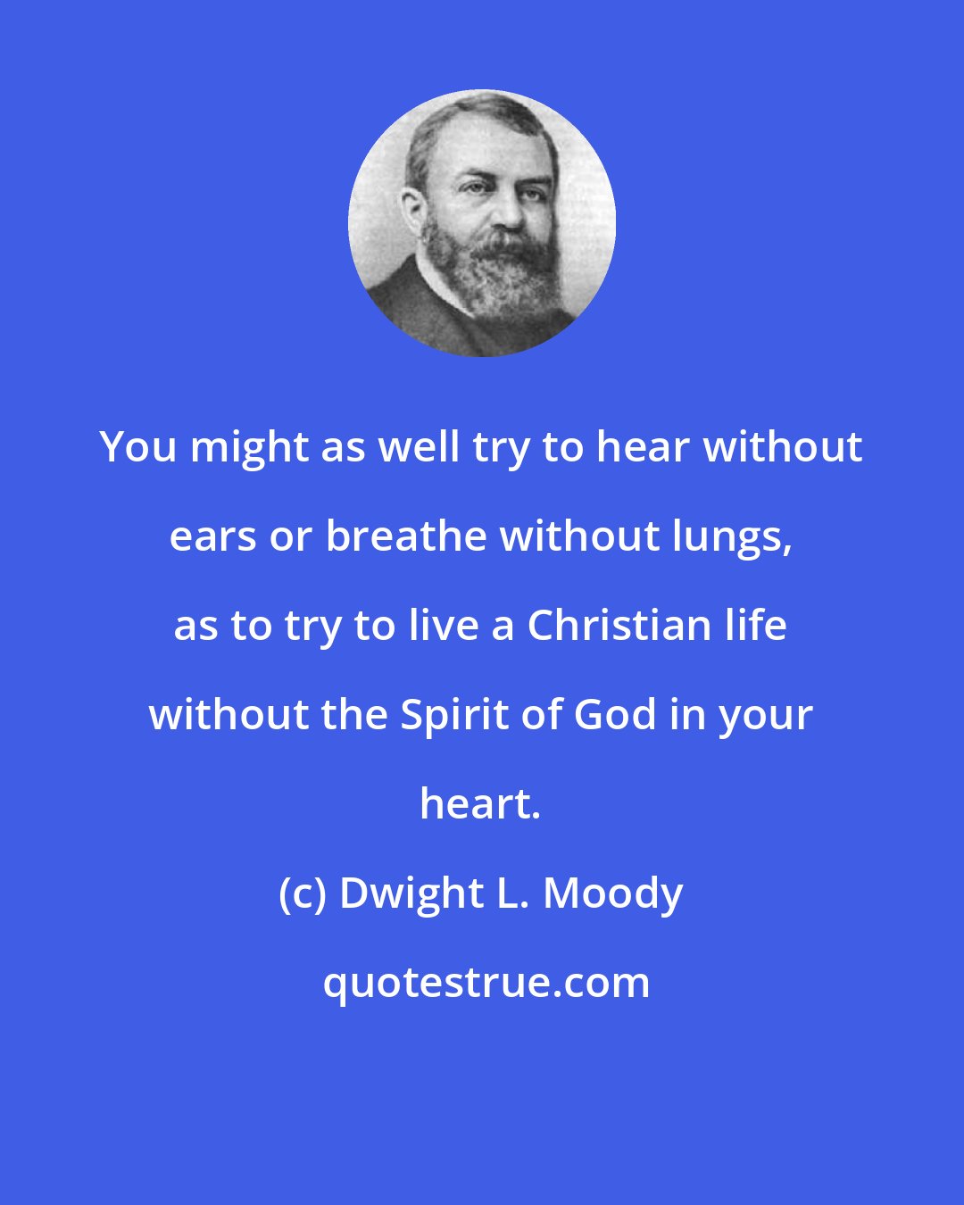 Dwight L. Moody: You might as well try to hear without ears or breathe without lungs, as to try to live a Christian life without the Spirit of God in your heart.