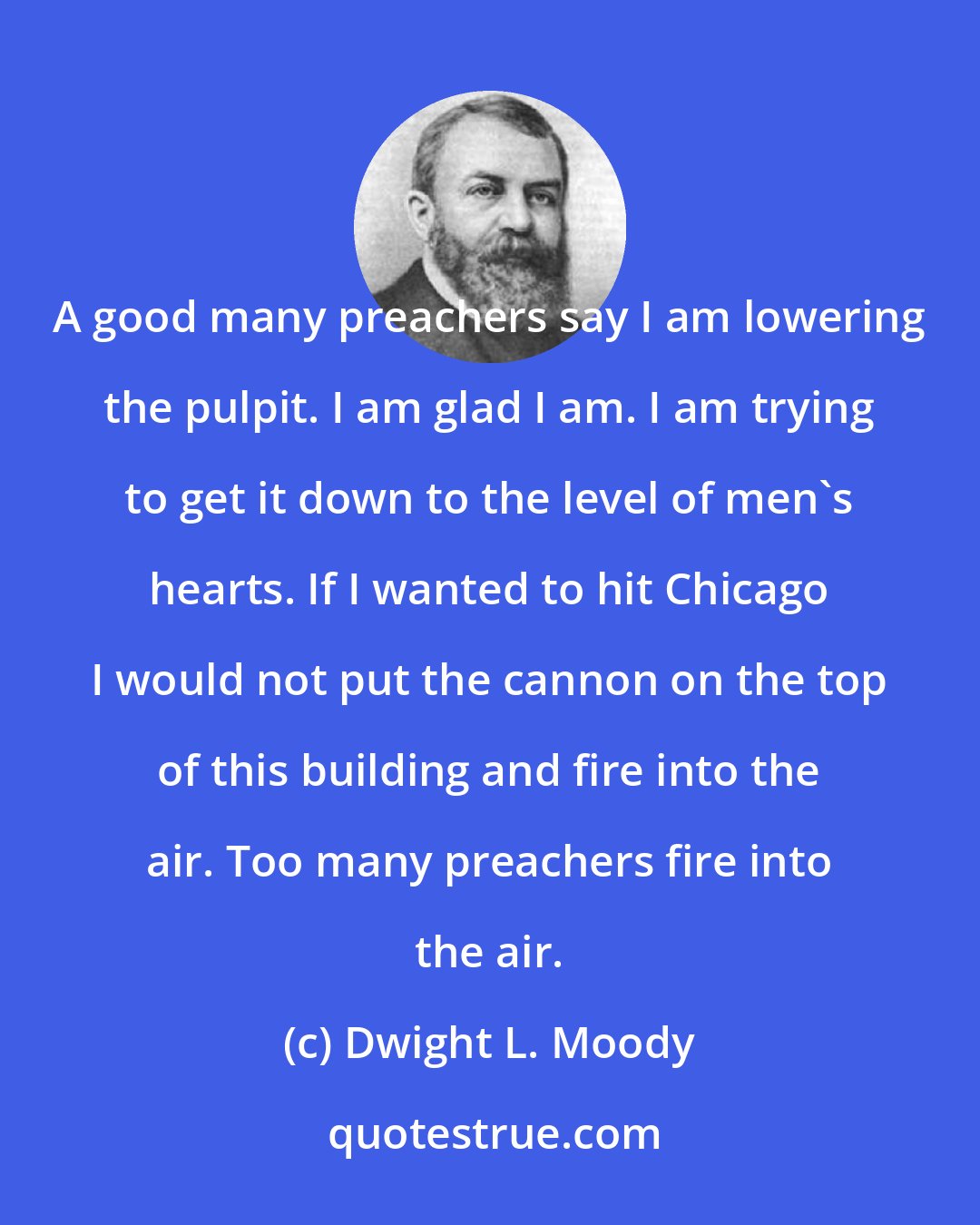 Dwight L. Moody: A good many preachers say I am lowering the pulpit. I am glad I am. I am trying to get it down to the level of men's hearts. If I wanted to hit Chicago I would not put the cannon on the top of this building and fire into the air. Too many preachers fire into the air.