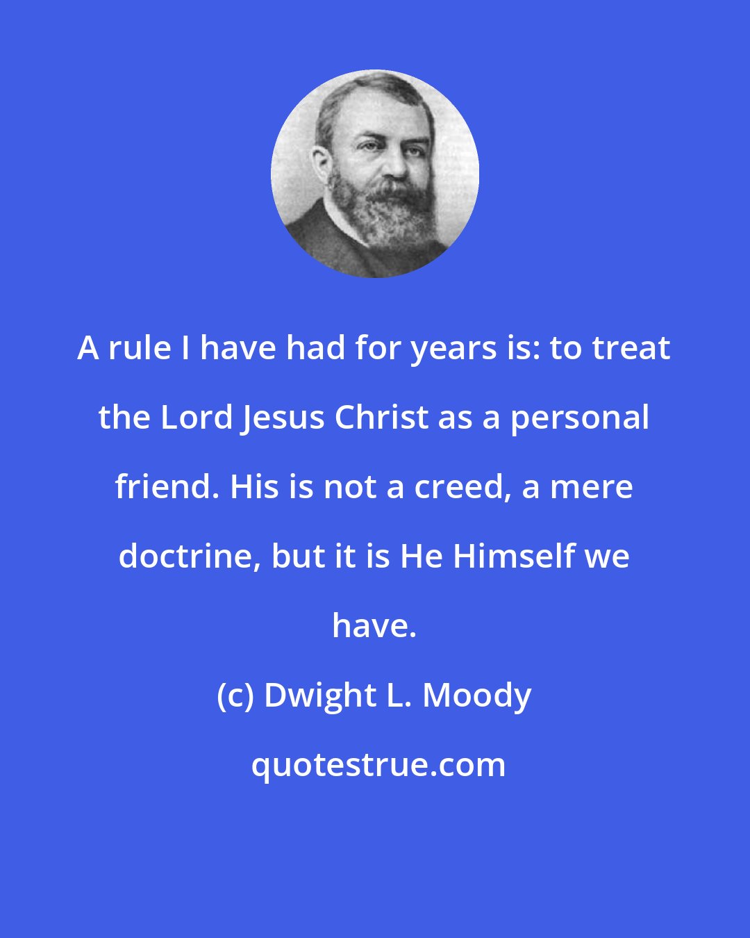 Dwight L. Moody: A rule I have had for years is: to treat the Lord Jesus Christ as a personal friend. His is not a creed, a mere doctrine, but it is He Himself we have.