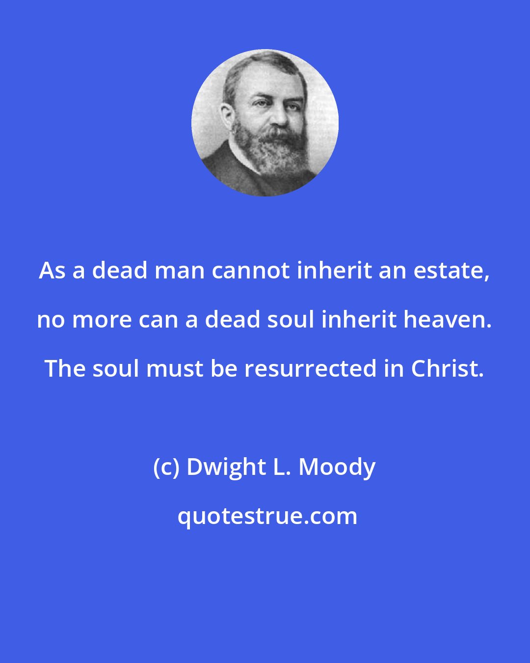 Dwight L. Moody: As a dead man cannot inherit an estate, no more can a dead soul inherit heaven. The soul must be resurrected in Christ.