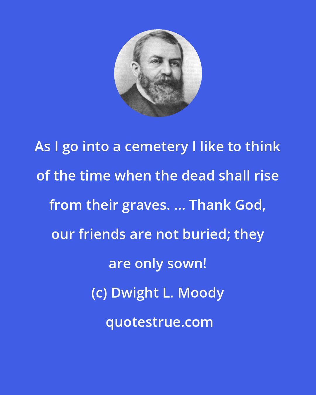 Dwight L. Moody: As I go into a cemetery I like to think of the time when the dead shall rise from their graves. ... Thank God, our friends are not buried; they are only sown!