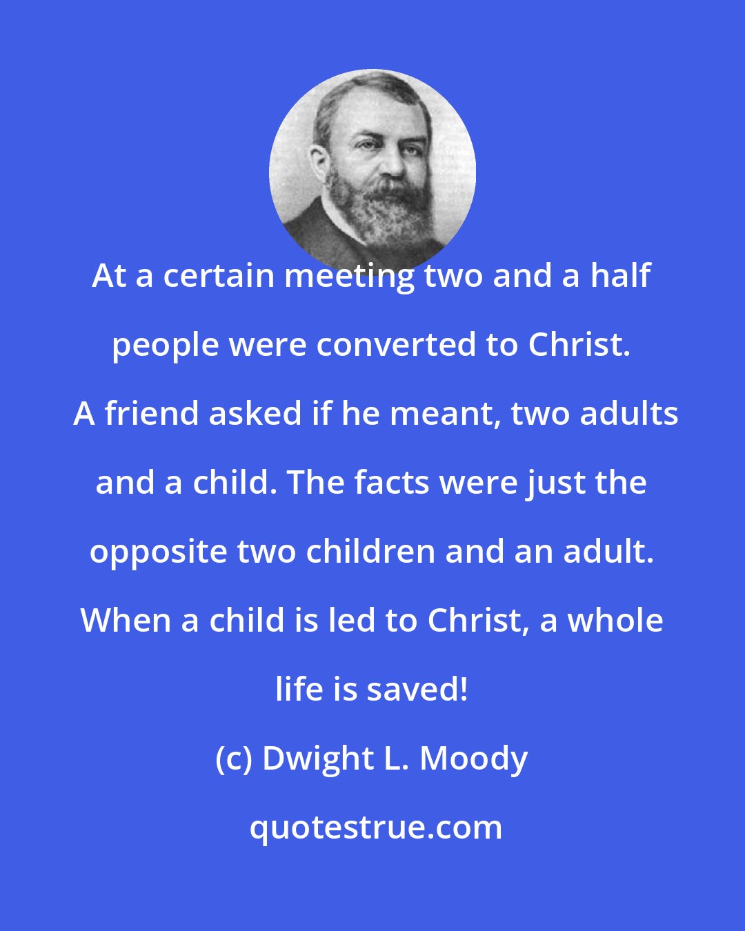 Dwight L. Moody: At a certain meeting two and a half people were converted to Christ.  A friend asked if he meant, two adults and a child. The facts were just the opposite two children and an adult. When a child is led to Christ, a whole life is saved!