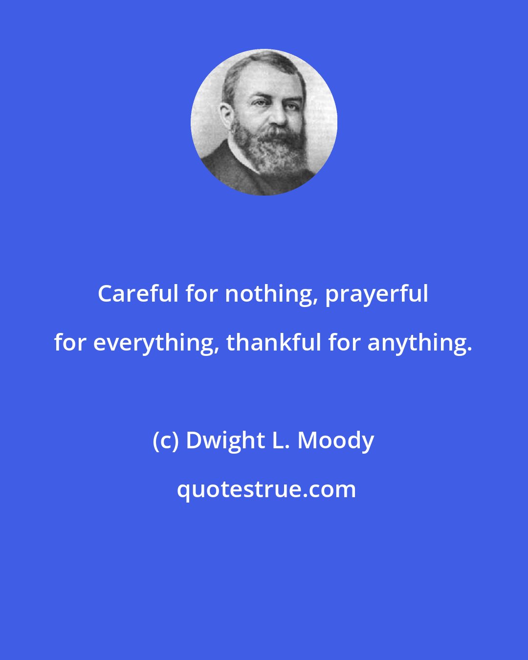 Dwight L. Moody: Careful for nothing, prayerful for everything, thankful for anything.