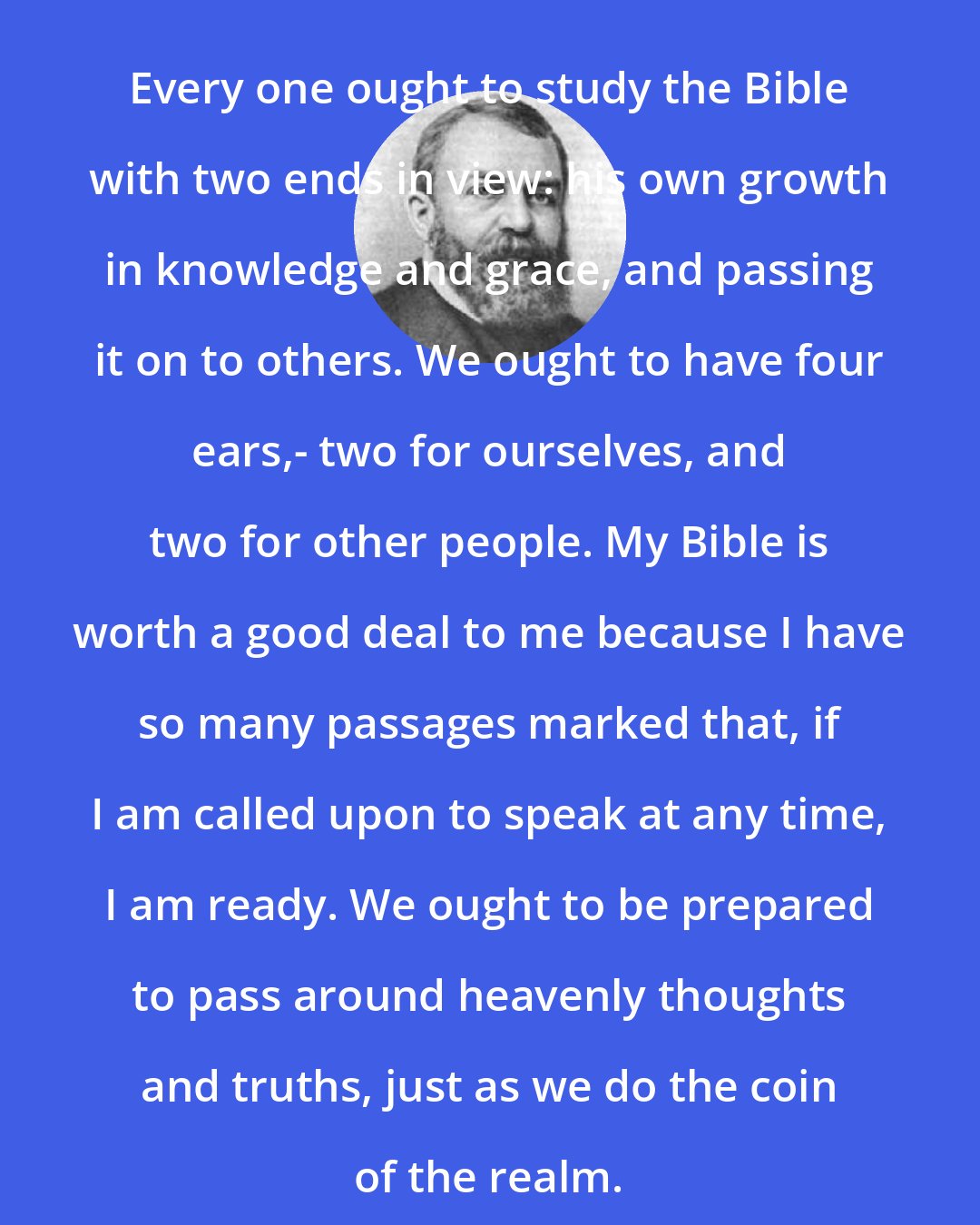 Dwight L. Moody: Every one ought to study the Bible with two ends in view: his own growth in knowledge and grace, and passing it on to others. We ought to have four ears,- two for ourselves, and two for other people. My Bible is worth a good deal to me because I have so many passages marked that, if I am called upon to speak at any time, I am ready. We ought to be prepared to pass around heavenly thoughts and truths, just as we do the coin of the realm.