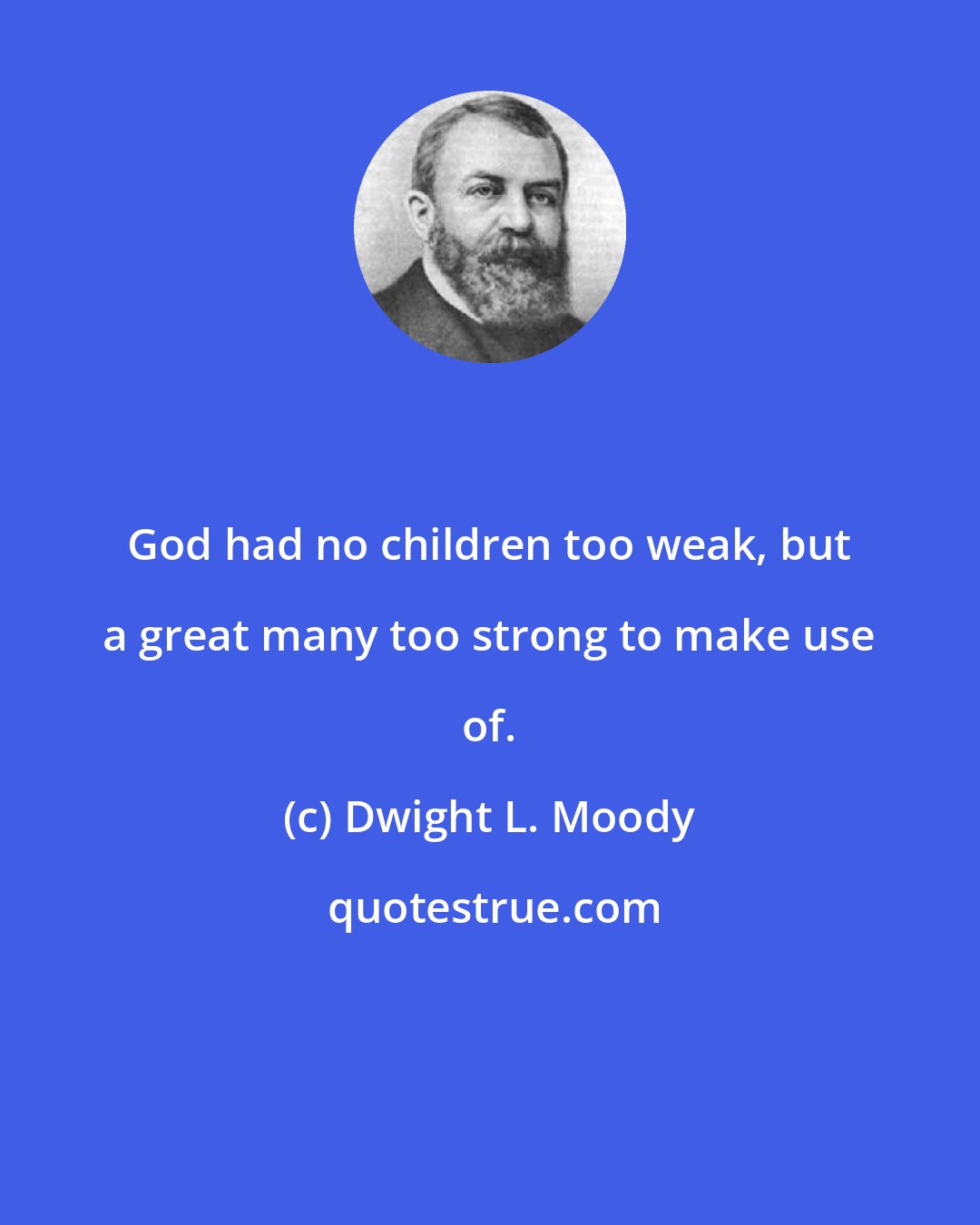 Dwight L. Moody: God had no children too weak, but a great many too strong to make use of.