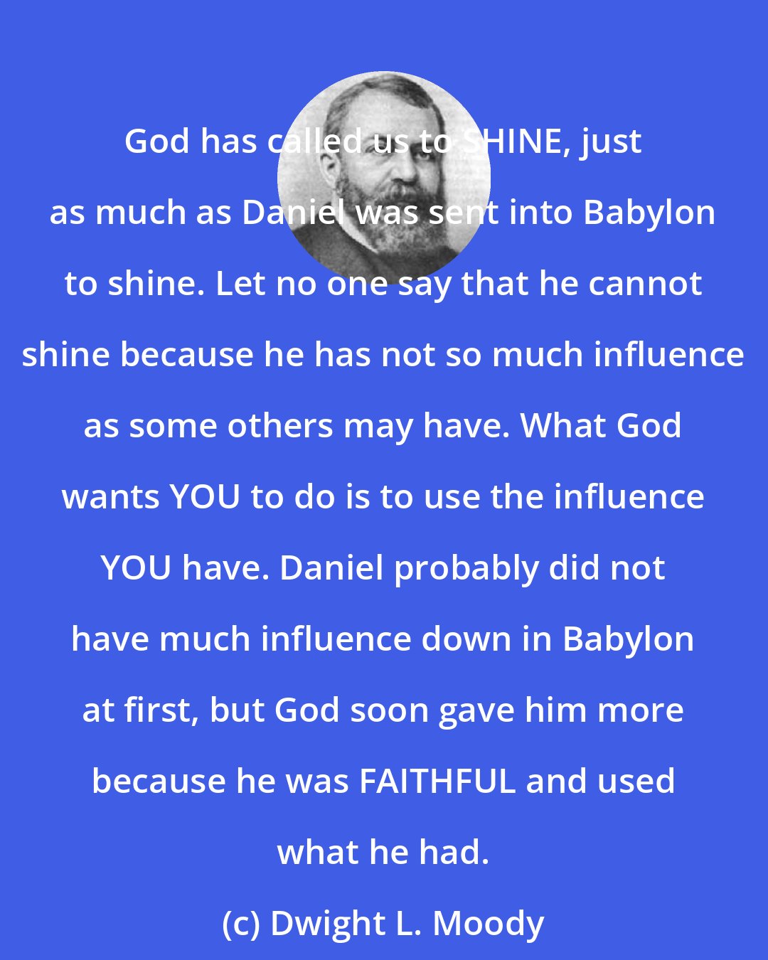 Dwight L. Moody: God has called us to SHINE, just as much as Daniel was sent into Babylon to shine. Let no one say that he cannot shine because he has not so much influence as some others may have. What God wants YOU to do is to use the influence YOU have. Daniel probably did not have much influence down in Babylon at first, but God soon gave him more because he was FAITHFUL and used what he had.