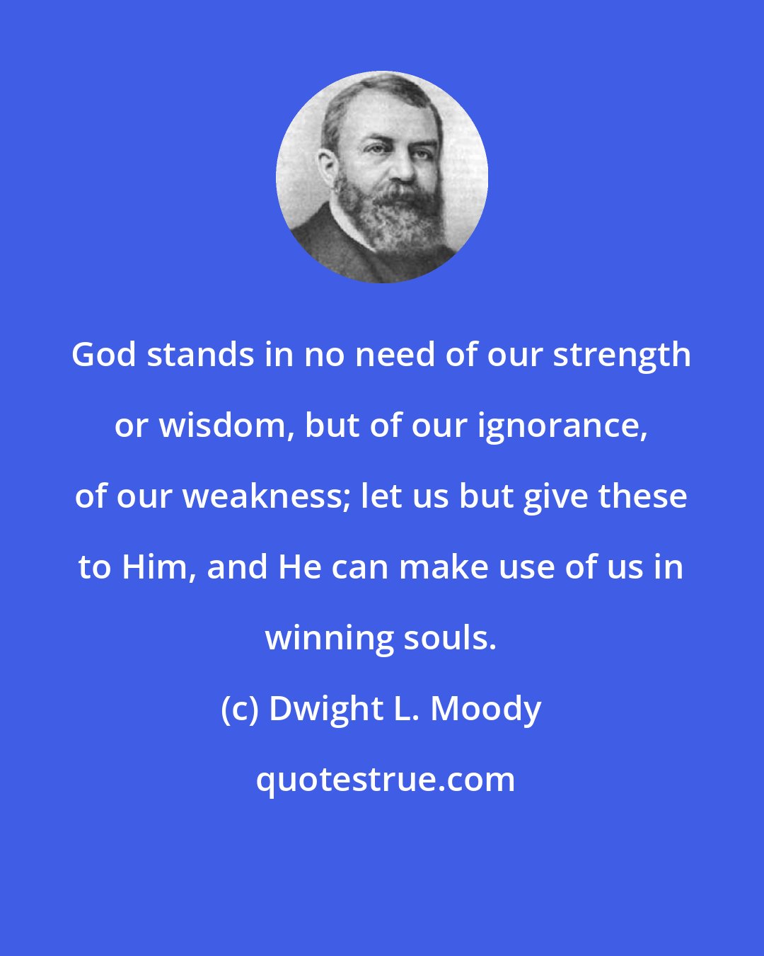 Dwight L. Moody: God stands in no need of our strength or wisdom, but of our ignorance, of our weakness; let us but give these to Him, and He can make use of us in winning souls.