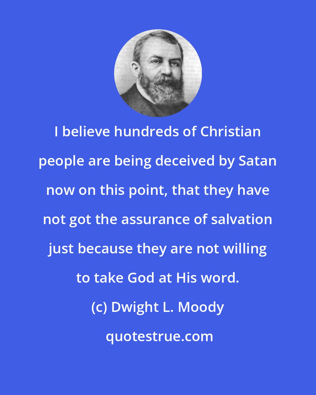 Dwight L. Moody: I believe hundreds of Christian people are being deceived by Satan now on this point, that they have not got the assurance of salvation just because they are not willing to take God at His word.