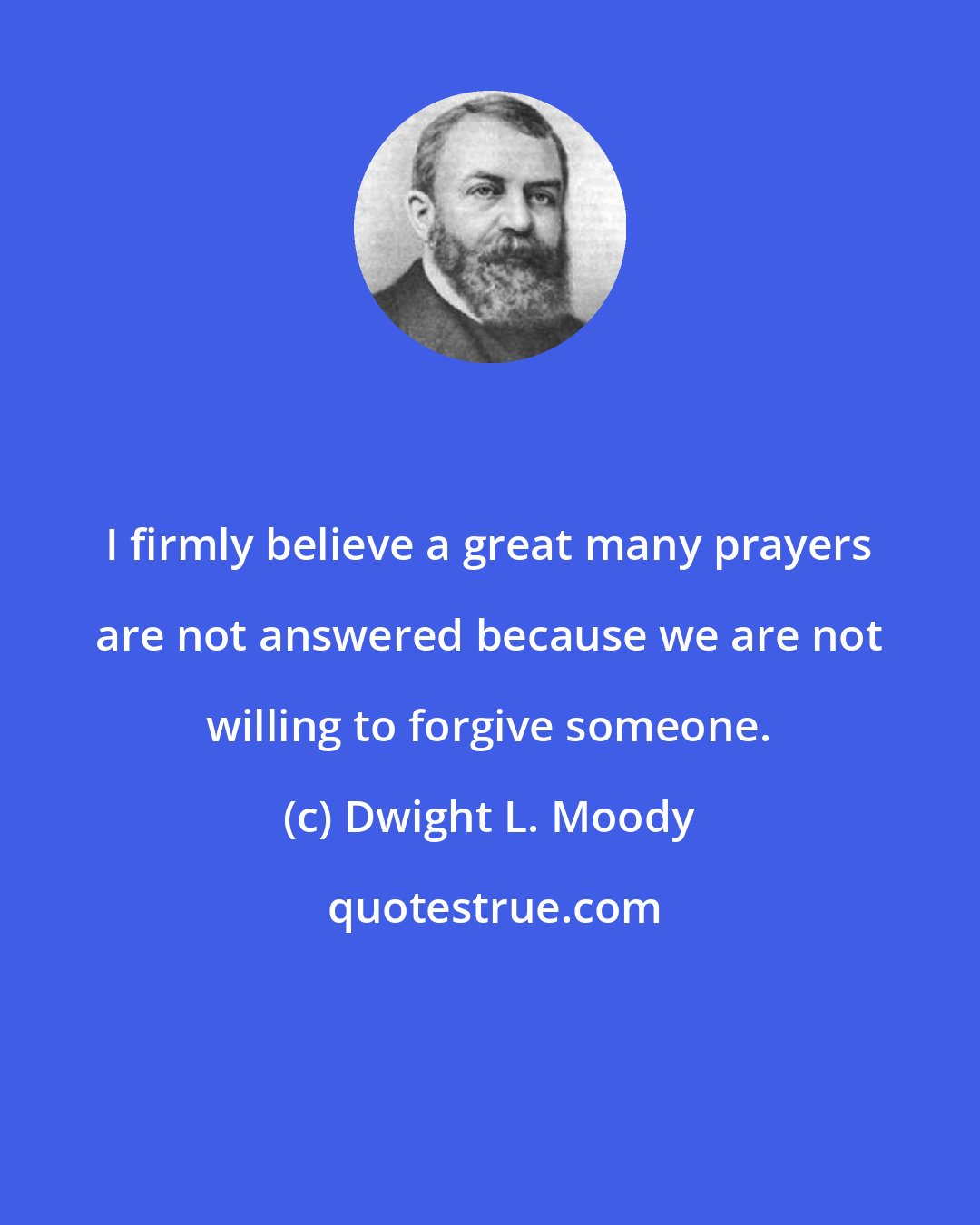 Dwight L. Moody: I firmly believe a great many prayers are not answered because we are not willing to forgive someone.