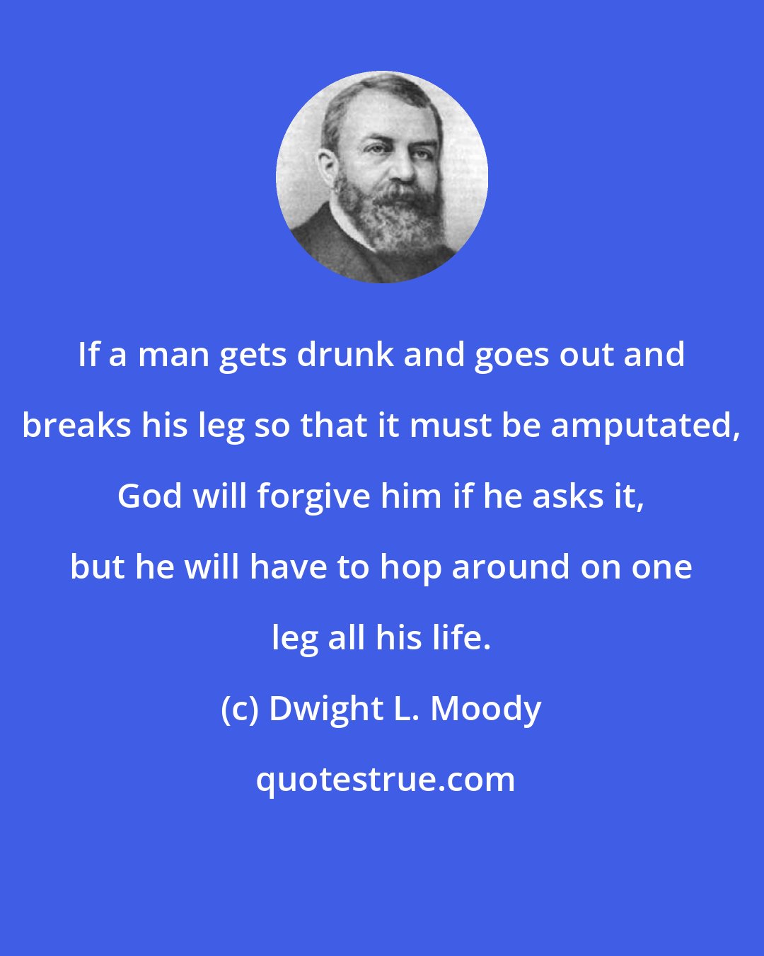 Dwight L. Moody: If a man gets drunk and goes out and breaks his leg so that it must be amputated, God will forgive him if he asks it, but he will have to hop around on one leg all his life.