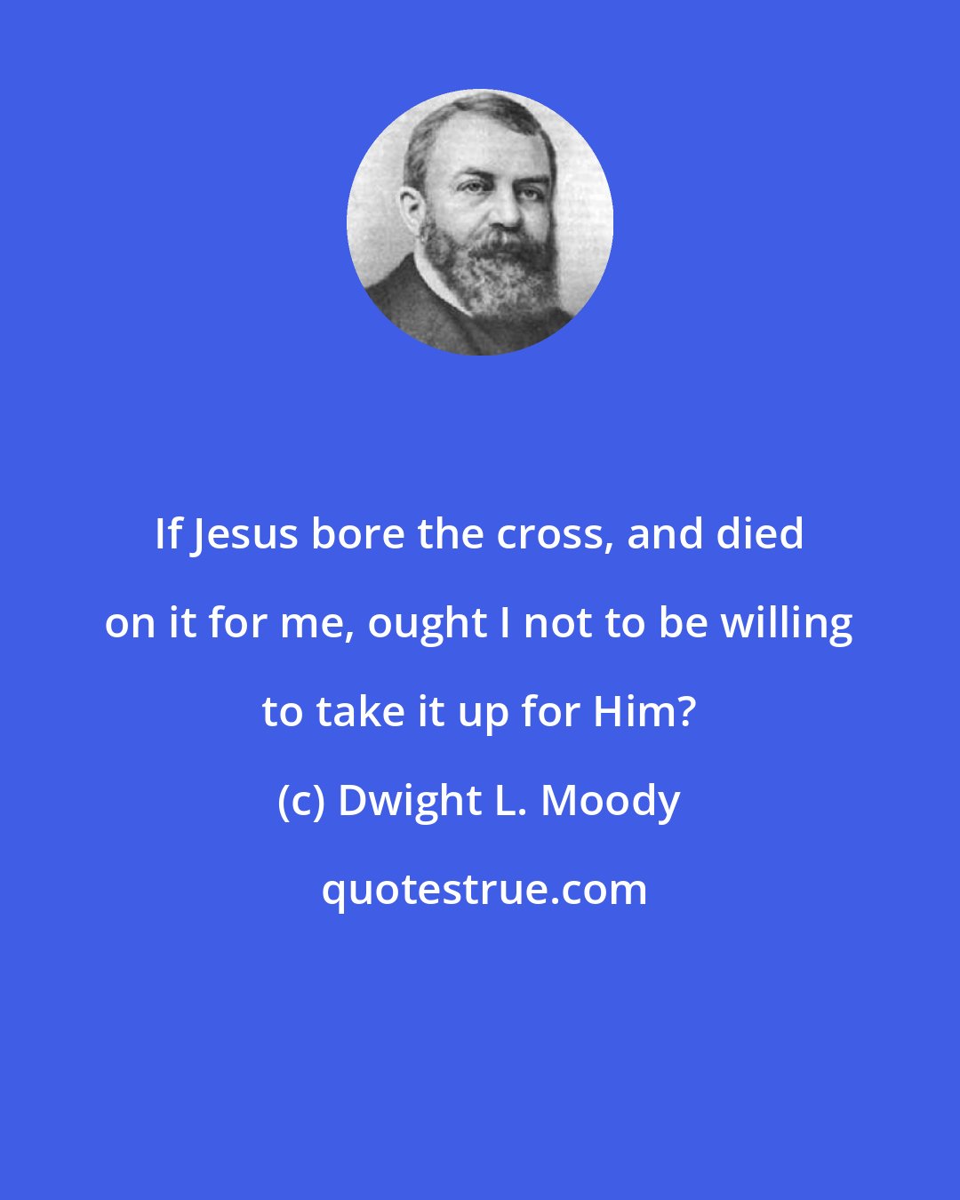 Dwight L. Moody: If Jesus bore the cross, and died on it for me, ought I not to be willing to take it up for Him?