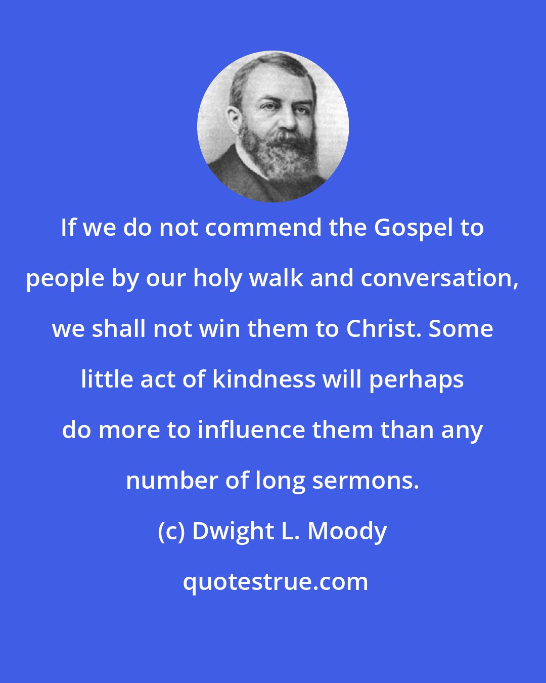 Dwight L. Moody: If we do not commend the Gospel to people by our holy walk and conversation, we shall not win them to Christ. Some little act of kindness will perhaps do more to influence them than any number of long sermons.