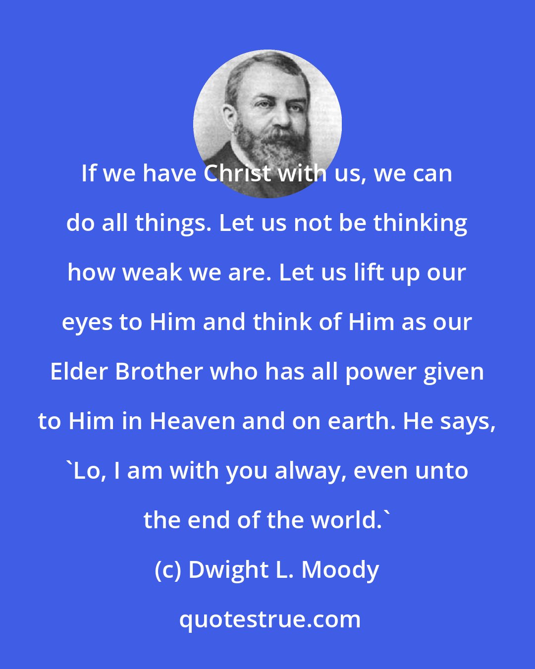 Dwight L. Moody: If we have Christ with us, we can do all things. Let us not be thinking how weak we are. Let us lift up our eyes to Him and think of Him as our Elder Brother who has all power given to Him in Heaven and on earth. He says, 'Lo, I am with you alway, even unto the end of the world.'