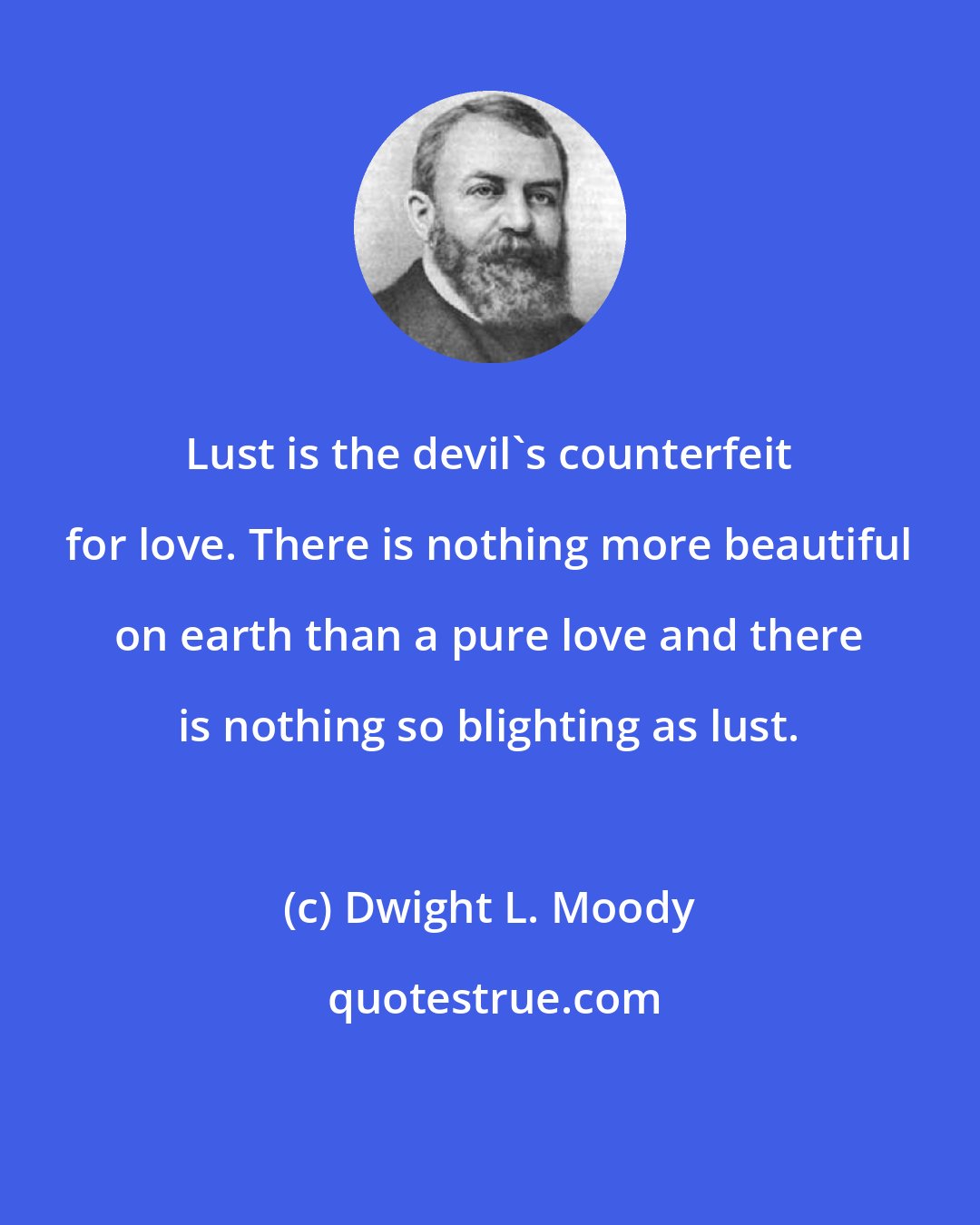 Dwight L. Moody: Lust is the devil's counterfeit for love. There is nothing more beautiful on earth than a pure love and there is nothing so blighting as lust.