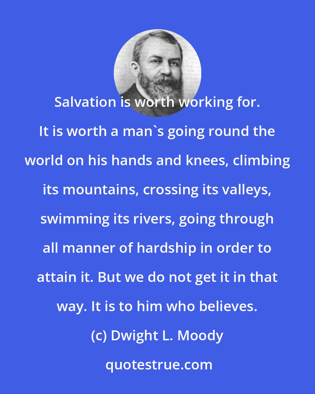 Dwight L. Moody: Salvation is worth working for. It is worth a man's going round the world on his hands and knees, climbing its mountains, crossing its valleys, swimming its rivers, going through all manner of hardship in order to attain it. But we do not get it in that way. It is to him who believes.