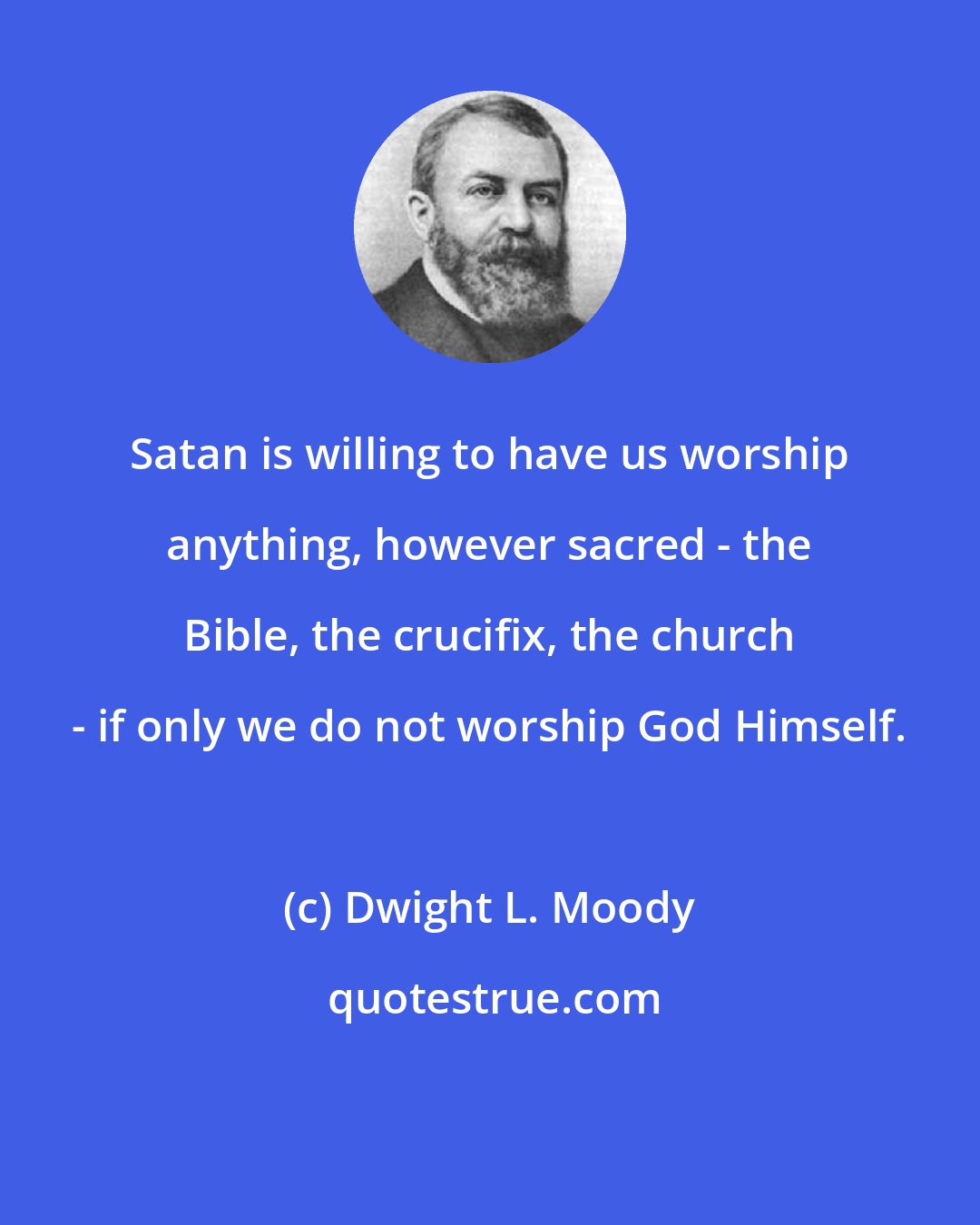 Dwight L. Moody: Satan is willing to have us worship anything, however sacred - the Bible, the crucifix, the church - if only we do not worship God Himself.