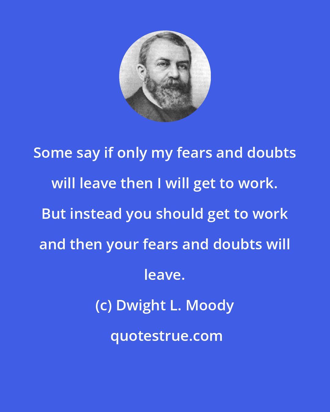 Dwight L. Moody: Some say if only my fears and doubts will leave then I will get to work. But instead you should get to work and then your fears and doubts will leave.