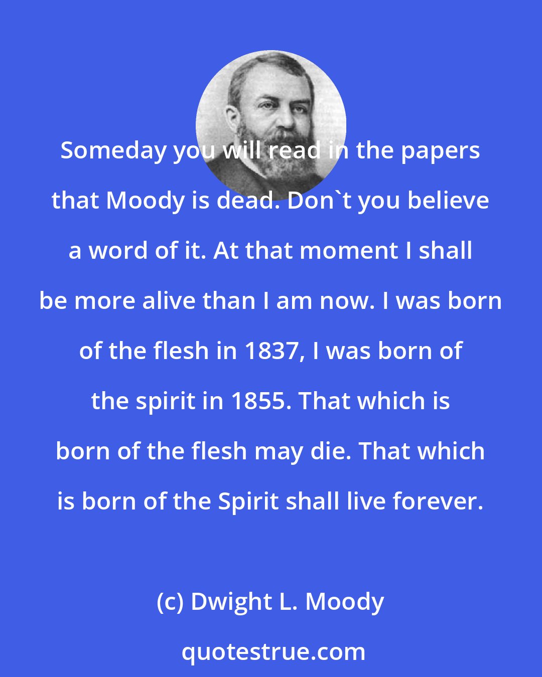 Dwight L. Moody: Someday you will read in the papers that Moody is dead. Don't you believe a word of it. At that moment I shall be more alive than I am now. I was born of the flesh in 1837, I was born of the spirit in 1855. That which is born of the flesh may die. That which is born of the Spirit shall live forever.