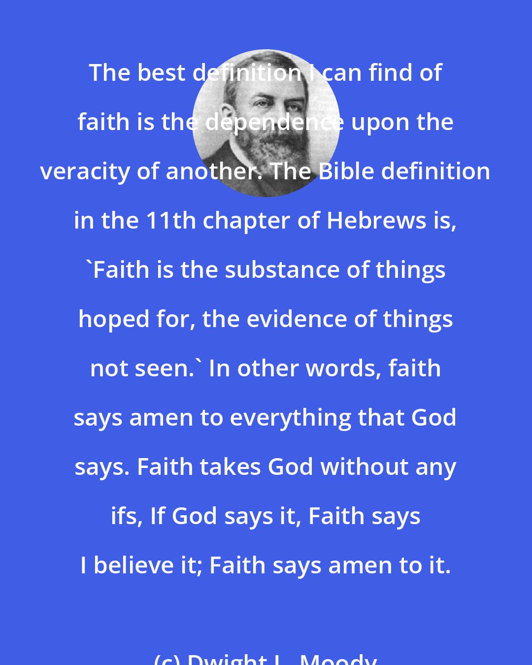 Dwight L. Moody: The best definition I can find of faith is the dependence upon the veracity of another. The Bible definition in the 11th chapter of Hebrews is, 'Faith is the substance of things hoped for, the evidence of things not seen.' In other words, faith says amen to everything that God says. Faith takes God without any ifs, If God says it, Faith says I believe it; Faith says amen to it.