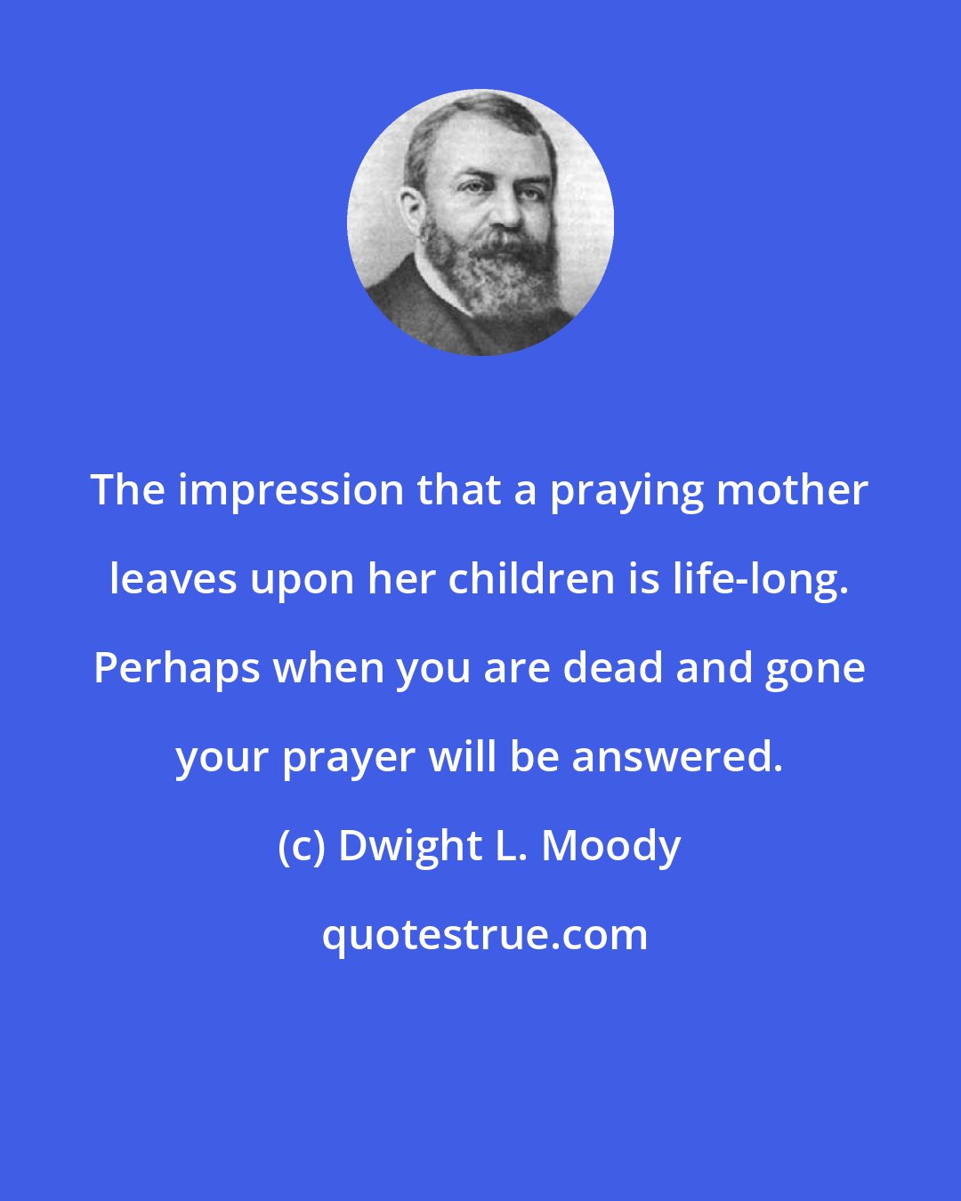 Dwight L. Moody: The impression that a praying mother leaves upon her children is life-long. Perhaps when you are dead and gone your prayer will be answered.