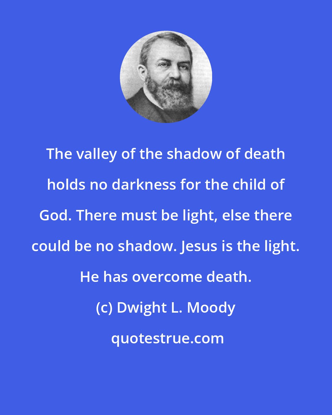 Dwight L. Moody: The valley of the shadow of death holds no darkness for the child of God. There must be light, else there could be no shadow. Jesus is the light. He has overcome death.