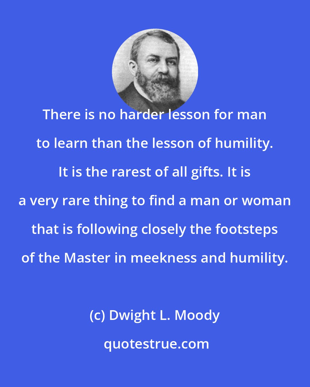 Dwight L. Moody: There is no harder lesson for man to learn than the lesson of humility. It is the rarest of all gifts. It is a very rare thing to find a man or woman that is following closely the footsteps of the Master in meekness and humility.