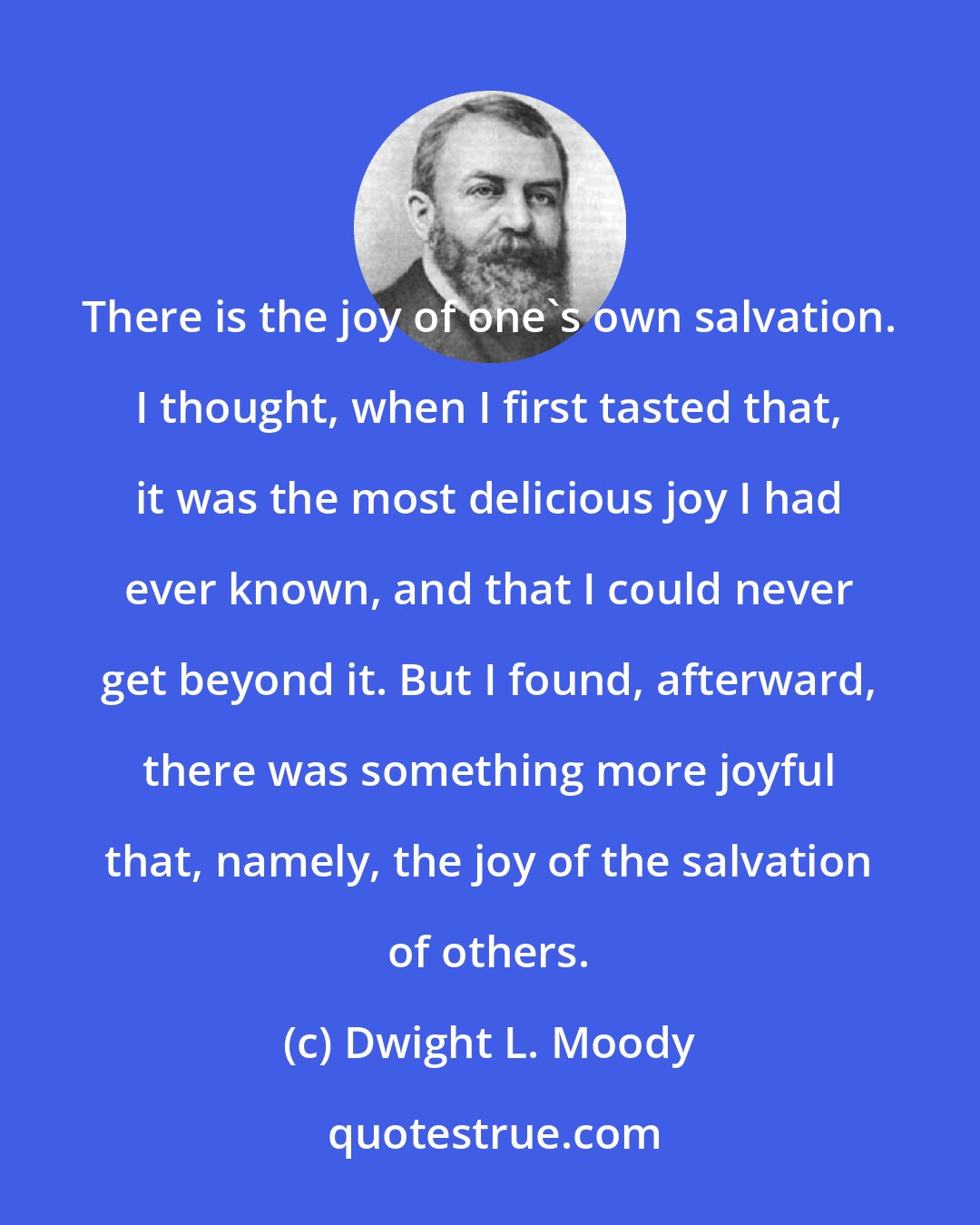 Dwight L. Moody: There is the joy of one's own salvation. I thought, when I first tasted that, it was the most delicious joy I had ever known, and that I could never get beyond it. But I found, afterward, there was something more joyful that, namely, the joy of the salvation of others.