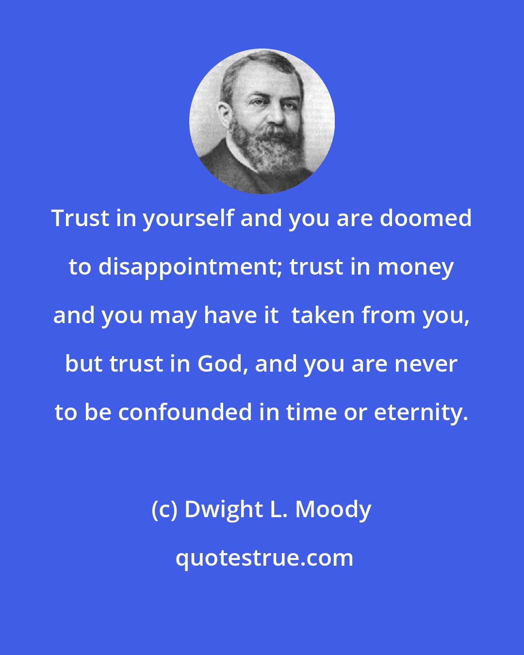 Dwight L. Moody: Trust in yourself and you are doomed to disappointment; trust in money and you may have it  taken from you, but trust in God, and you are never to be confounded in time or eternity.