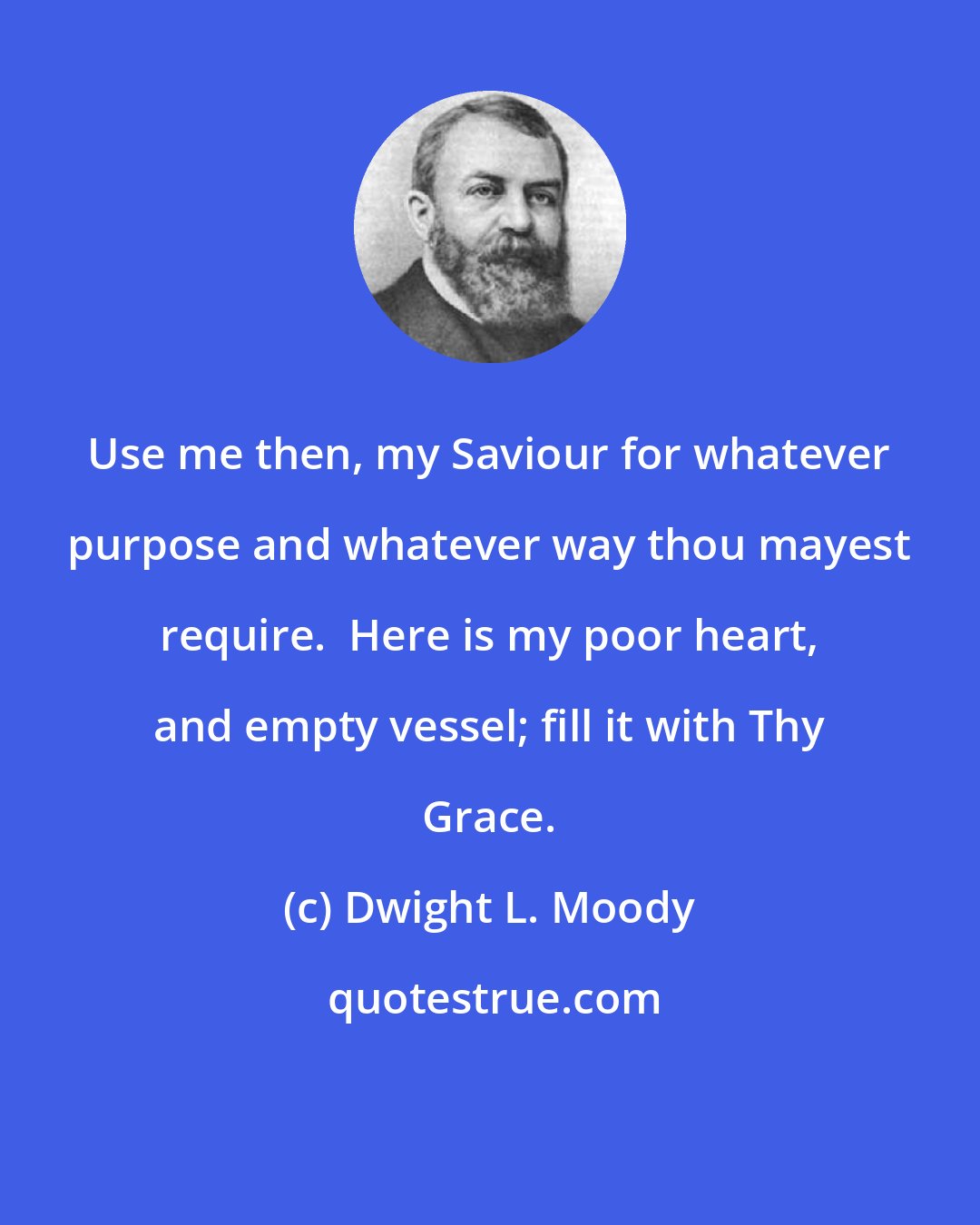 Dwight L. Moody: Use me then, my Saviour for whatever purpose and whatever way thou mayest require.  Here is my poor heart, and empty vessel; fill it with Thy Grace.