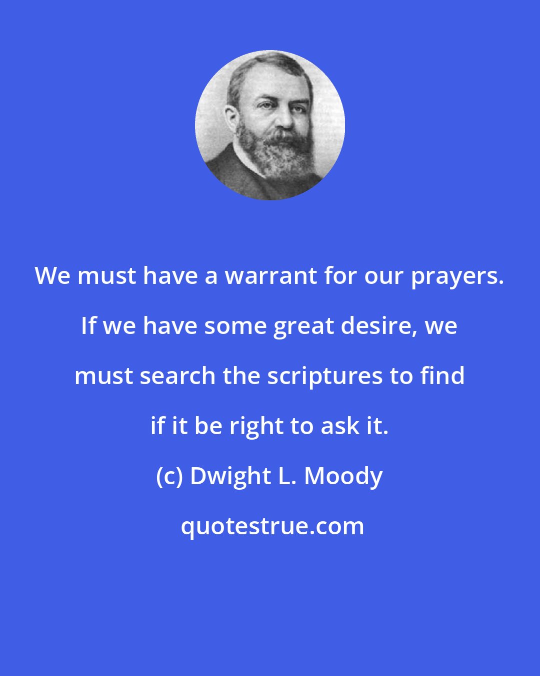 Dwight L. Moody: We must have a warrant for our prayers. If we have some great desire, we must search the scriptures to find if it be right to ask it.